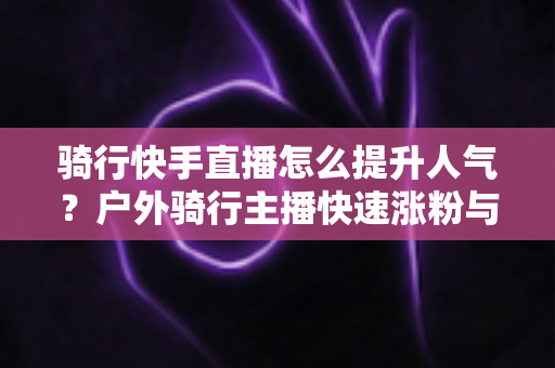 骑行快手直播怎么提升人气？户外骑行主播快速涨粉与直播间热度提升全攻略