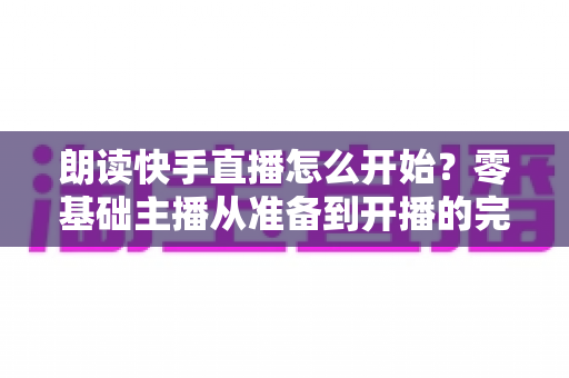 朗读快手直播怎么开始？零基础主播从准备到开播的完整实战指南