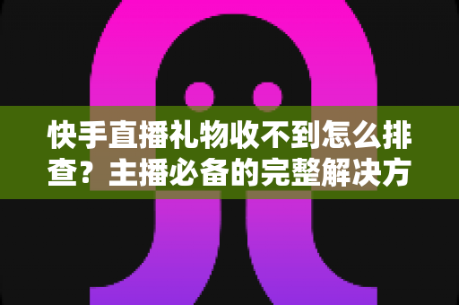 快手直播礼物收不到怎么排查？主播必备的完整解决方案与实用排查指南