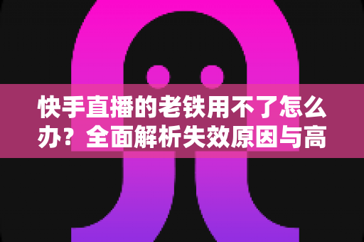 快手直播的老铁用不了怎么办？全面解析失效原因与高效解决方法指南