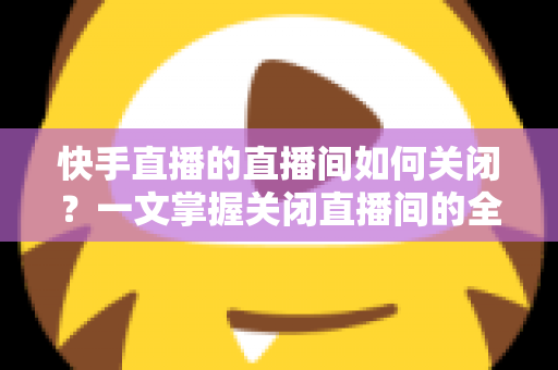 快手直播的直播间如何关闭？一文掌握关闭直播间的全部方法与实用技巧