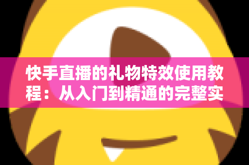 快手直播的礼物特效使用教程：从入门到精通的完整实操指南