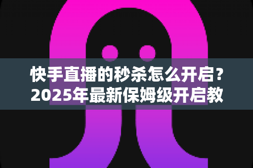 快手直播的秒杀怎么开启？2025年最新保姆级开启教程与实战运营技巧全解析