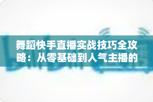 舞蹈快手直播实战技巧全攻略：从零基础到人气主播的进阶之路