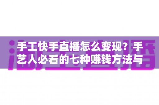 手工快手直播怎么变现?手艺人必看的七种赚钱方法与实战指南 手工快手直播怎么变现?手艺人必看的七种赚钱方法与实战指南
