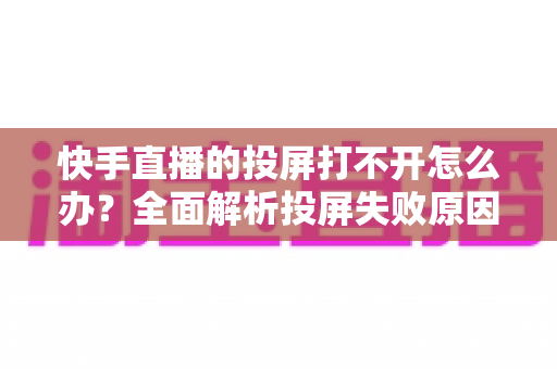 快手直播的投屏打不开怎么办？全面解析投屏失败原因与高效解决方法指南