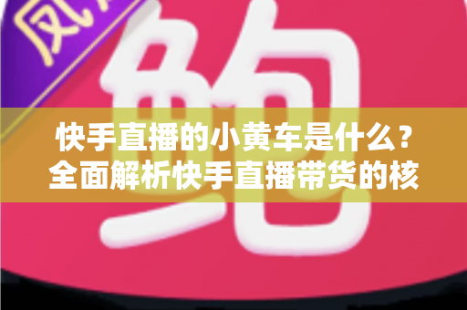 快手直播的小黄车是什么？全面解析快手直播带货的核心购物功能
