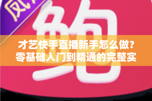 才艺快手直播新手怎么做?零基础入门到精通的完整实战指南 才艺快手直播新手怎么做?零基础入门到精通的完整实战指南