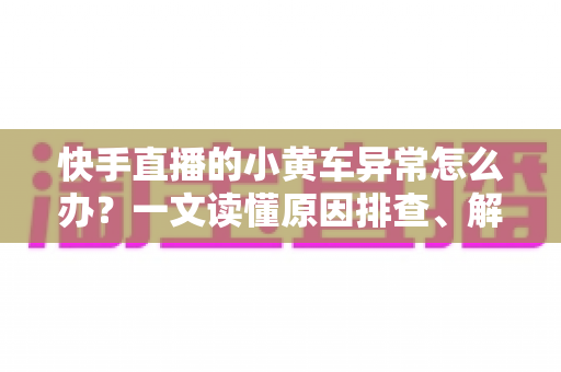 快手直播的小黄车异常怎么办？一文读懂原因排查、解决方法与预防技巧