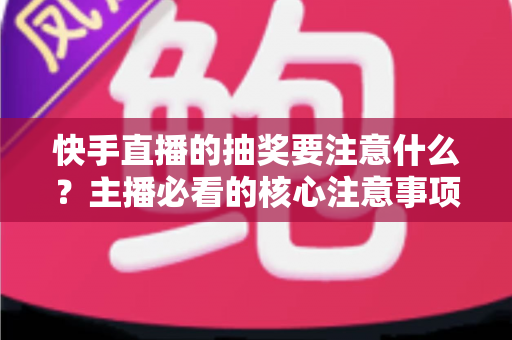 快手直播的抽奖要注意什么？主播必看的核心注意事项与实战避坑指南