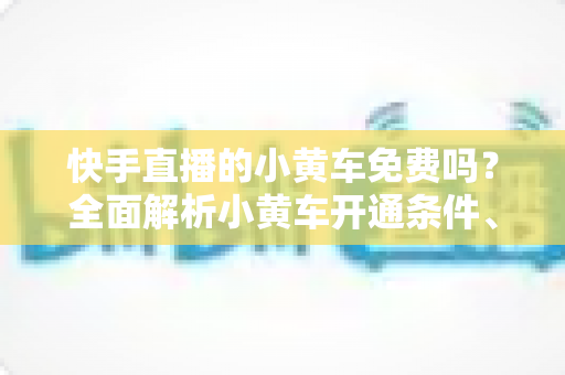 快手直播的小黄车免费吗？全面解析小黄车开通条件、费用明细与使用攻略