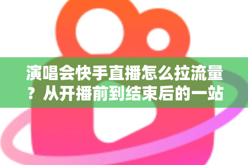 演唱会快手直播怎么拉流量？从开播前到结束后的一站式引流涨粉实战指南