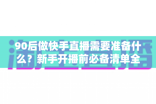 90后做快手直播需要准备什么？新手开播前必备清单全解析