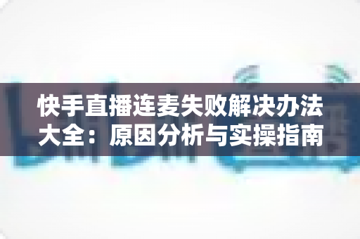 快手直播连麦失败解决办法大全：原因分析与实操指南一次讲透