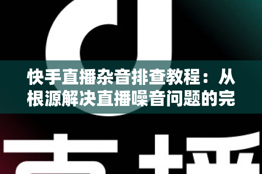 快手直播杂音排查教程：从根源解决直播噪音问题的完整指南