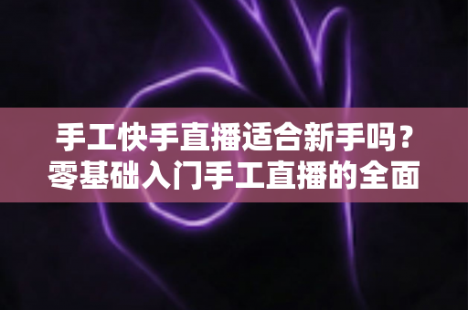 手工快手直播适合新手吗？零基础入门手工直播的全面解析与实用指南
