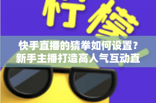 快手直播的猜拳如何设置？新手主播打造高人气互动直播间的全流程指南