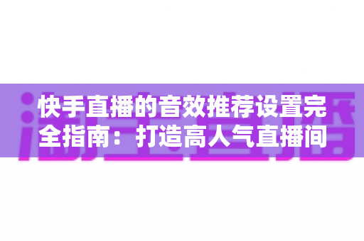 快手直播的音效推荐设置完全指南：打造高人气直播间的必备音效配置方案