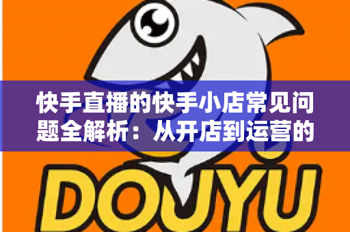 快手直播的快手小店常见问题全解析：从开店到运营的实用指南