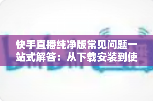 快手直播纯净版常见问题一站式解答：从下载安装到使用技巧，新手也能轻松上手