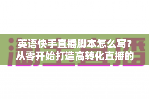 英语快手直播脚本怎么写？从零开始打造高转化直播的完整指南