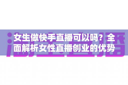 女生做快手直播可以吗？全面解析女性直播创业的优势、方法与安全指南