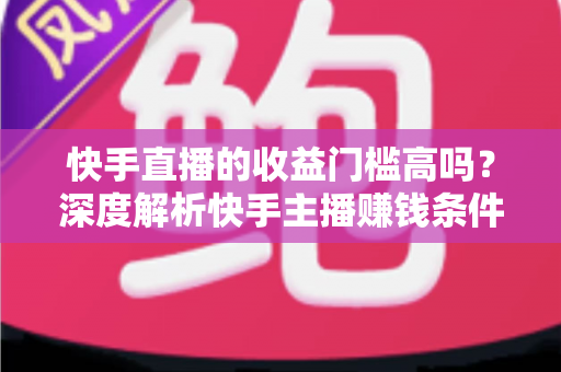 快手直播的收益门槛高吗?深度解析快手主播赚钱条件、变现方式与新手入门全指南 快手直播的收益门槛高吗?深度解析快手主播赚钱条件、变现方式与新手入门全指南