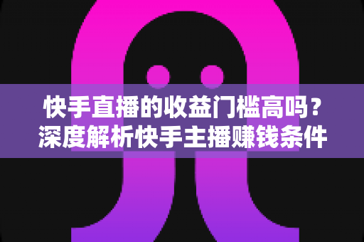 快手直播的收益门槛高吗?深度解析快手主播赚钱条件、变现方式与新手入门全指南 快手直播的收益门槛高吗?深度解析快手主播赚钱条件、变现方式与新手入门全指南