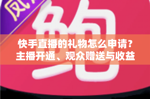 快手直播的礼物怎么申请？主播开通、观众赠送与收益提现全流程一文讲透