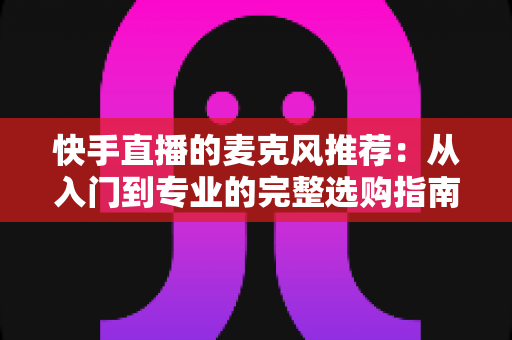 快手直播的麦克风推荐：从入门到专业的完整选购指南，让每一位主播的声音都自带“高级感”