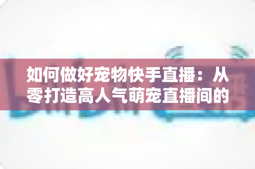 如何做好宠物快手直播：从零打造高人气萌宠直播间的实战全攻略