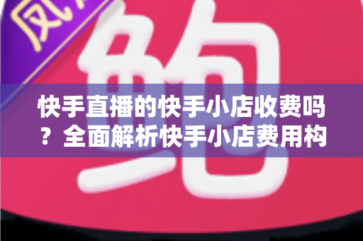 快手直播的快手小店收费吗？全面解析快手小店费用构成与开店成本指南