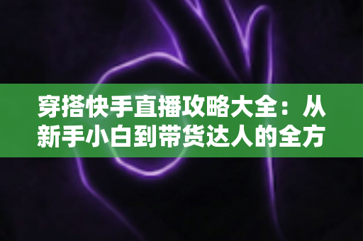 穿搭快手直播攻略大全：从新手小白到带货达人的全方位实战指南