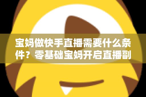 宝妈做快手直播需要什么条件？零基础宝妈开启直播副业的完整指南