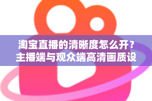 淘宝直播的清晰度怎么开？主播端与观众端高清画质设置全攻略
