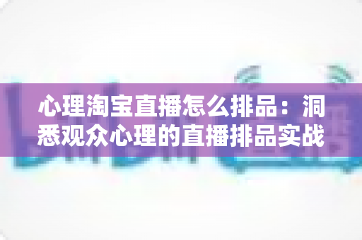 心理淘宝直播怎么排品：洞悉观众心理的直播排品实战全攻略