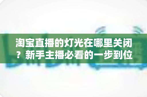 淘宝直播的灯光在哪里关闭？新手主播必看的一步到位操作教程与实用技巧