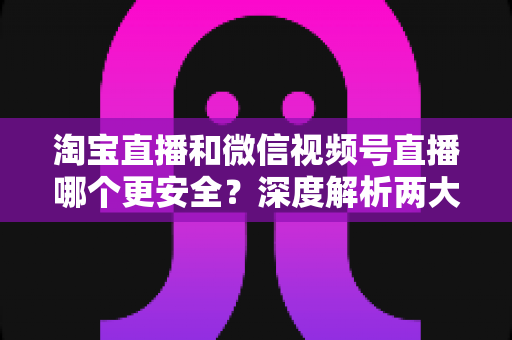 淘宝直播和微信视频号直播哪个更安全？深度解析两大直播购物平台的安全保障与避坑指南