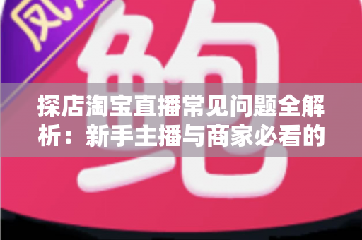探店淘宝直播常见问题全解析：新手主播与商家必看的实战避坑指南