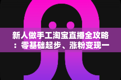新人做手工淘宝直播全攻略：零基础起步、涨粉变现一步到位的实战指南