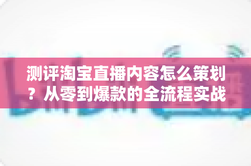 测评淘宝直播内容怎么策划？从零到爆款的全流程实战指南