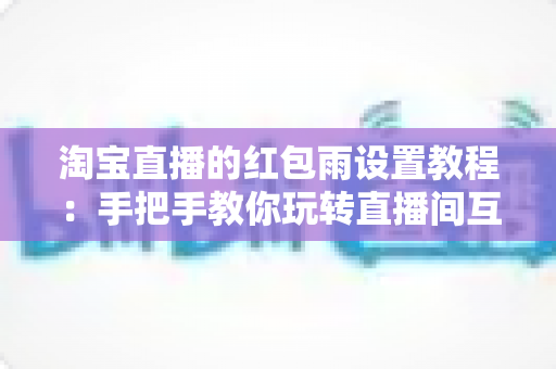 淘宝直播的红包雨设置教程：手把手教你玩转直播间互动营销，快速提升人气与转化