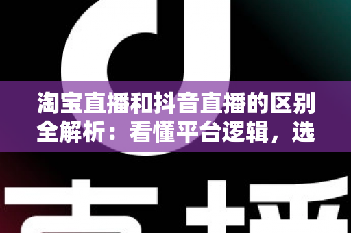 淘宝直播和抖音直播的区别全解析：看懂平台逻辑，选对带货赛道