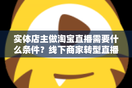 实体店主做淘宝直播需要什么条件?线下商家转型直播带货的完整准备指南 实体店主做淘宝直播需要什么条件?线下商家转型直播带货的完整准备指南