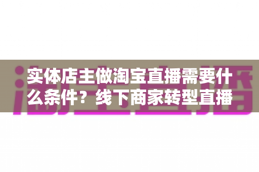 实体店主做淘宝直播需要什么条件？线下商家转型直播带货的完整准备指南