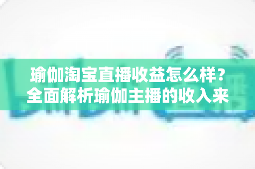 瑜伽淘宝直播收益怎么样？全面解析瑜伽主播的收入来源、变现模式与提升技巧