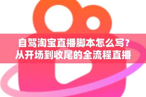 自驾淘宝直播脚本怎么写？从开场到收尾的全流程直播脚本创作指南