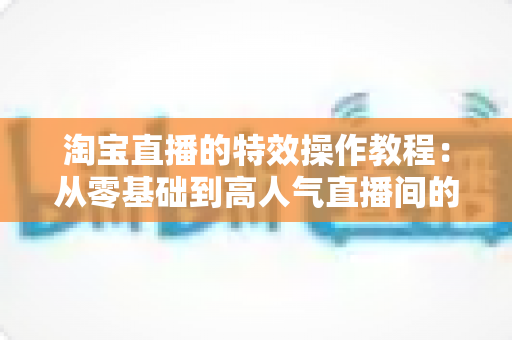 淘宝直播的特效操作教程：从零基础到高人气直播间的完整实战指南