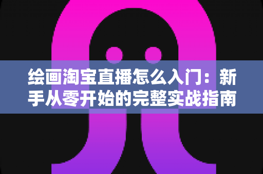 绘画淘宝直播怎么入门：新手从零开始的完整实战指南