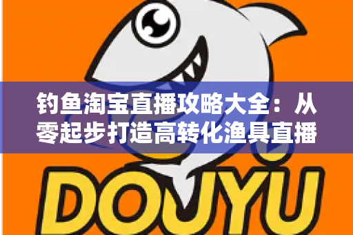 钓鱼淘宝直播攻略大全:从零起步打造高转化渔具直播间的实战指南 钓鱼淘宝直播攻略大全:从零起步打造高转化渔具直播间的实战指南